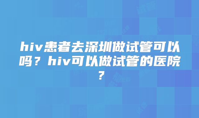 hiv患者去深圳做试管可以吗?hiv可以做试管的医院?