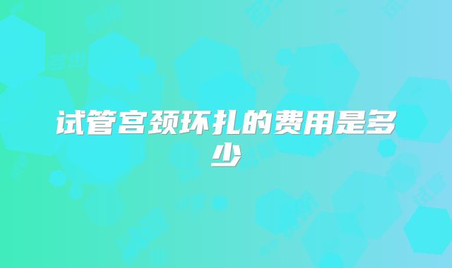 试管宫颈环扎的费用是多少