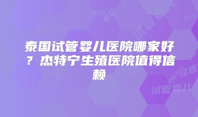 泰国试管婴儿医院哪家好？杰特宁生殖医院值得信赖