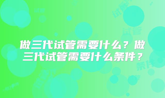 做三代试管需要什么？做三代试管需要什么条件？