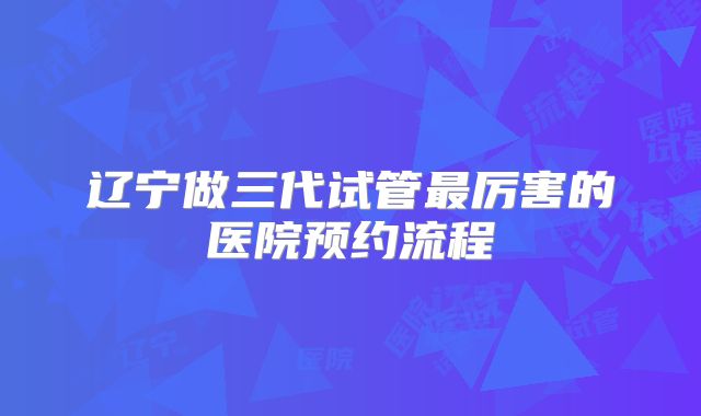 辽宁做三代试管最厉害的医院预约流程