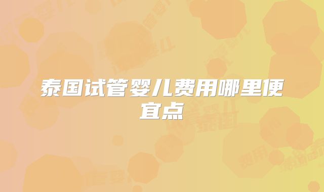 泰国试管婴儿费用哪里便宜点