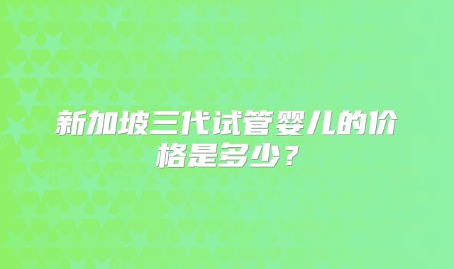 新加坡三代试管婴儿的价格是多少?