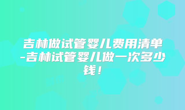 吉林做试管婴儿费用清单-吉林试管婴儿做一次多少钱！