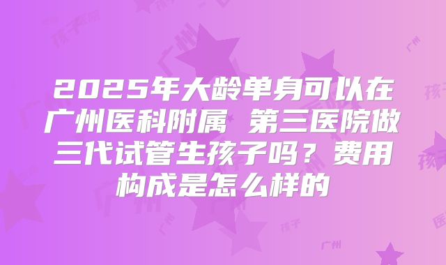 2025年大龄单身可以在广州医科附属 第三医院做三代试管生孩子吗？费用构成是怎么样的
