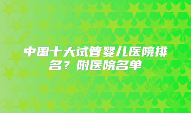 中国十大试管婴儿医院排名？附医院名单