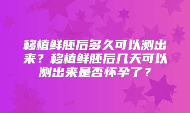 移植鲜胚后多久可以测出来?移植鲜胚后几天可以测出来是否怀孕了?