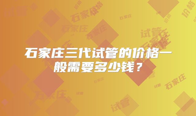 石家庄三代试管的价格一般需要多少钱？