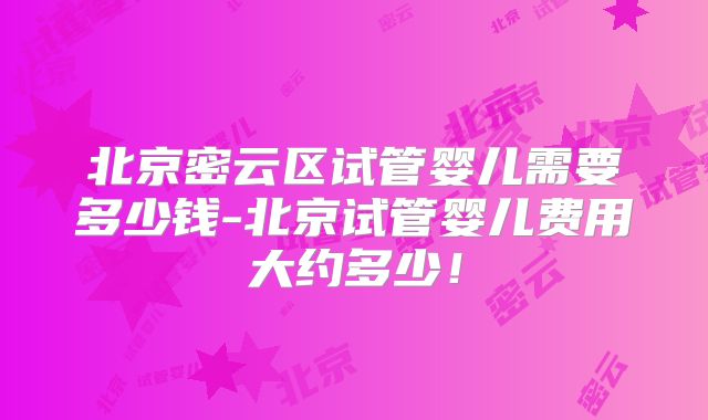 北京密云区试管婴儿需要多少钱-北京试管婴儿费用大约多少!