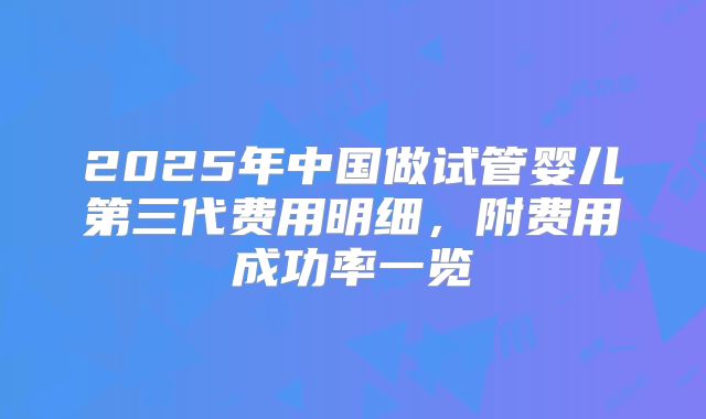 2025年中国做试管婴儿第三代费用明细，附费用成功率一览