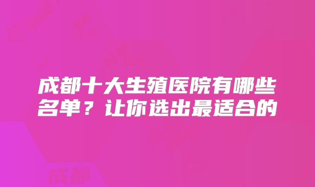 成都十大生殖医院有哪些名单？让你选出最适合的