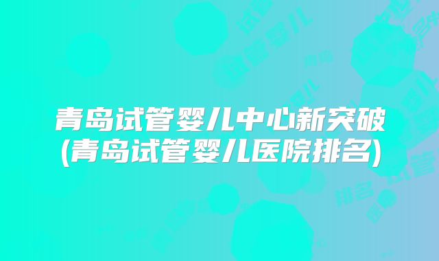 青岛试管婴儿中心新突破(青岛试管婴儿医院排名)