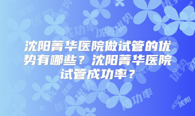 沈阳菁华医院做试管的优势有哪些?沈阳菁华医院试管成功率?