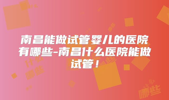 南昌能做试管婴儿的医院有哪些-南昌什么医院能做试管！