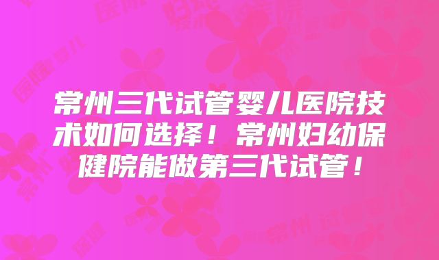 常州三代试管婴儿医院技术如何选择！常州妇幼保健院能做第三代试管！