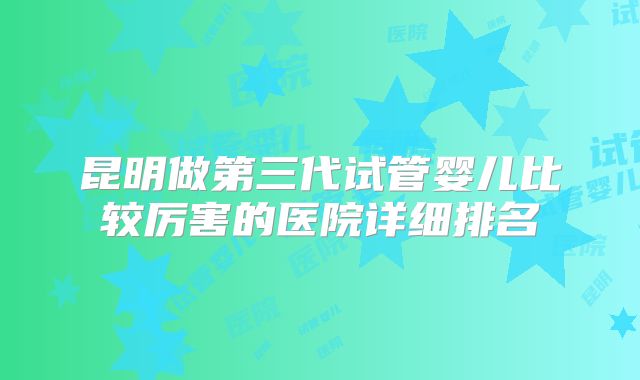 昆明做第三代试管婴儿比较厉害的医院详细排名