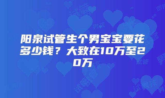 阳泉试管生个男宝宝要花多少钱?大致在10万至20万