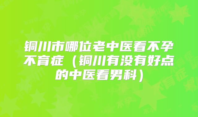 铜川市哪位老中医看不孕不育症（铜川有没有好点的中医看男科）