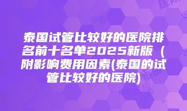 泰国试管比较好的医院排名前十名单2025新版(附影响费用因素(泰国的试管比较好的医院)