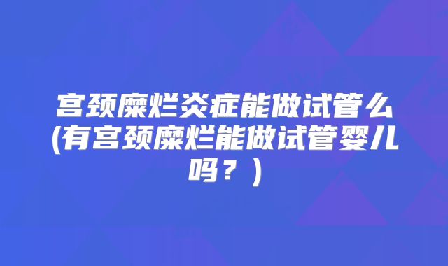 宫颈糜烂炎症能做试管么(有宫颈糜烂能做试管婴儿吗？)