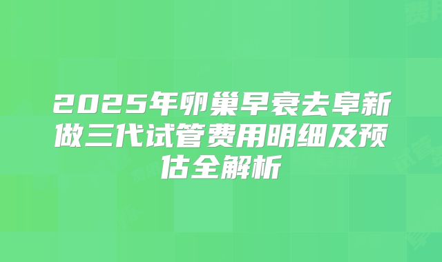 2025年卵巢早衰去阜新做三代试管费用明细及预估全解析