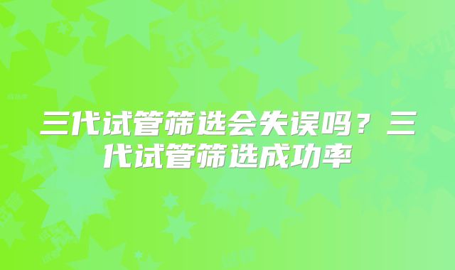 三代试管筛选会失误吗?三代试管筛选成功率