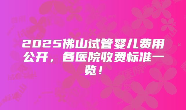 2025佛山试管婴儿费用公开,各医院收费标准一览!