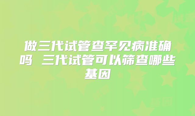 做三代试管查罕见病准确吗 三代试管可以筛查哪些基因