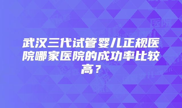 武汉三代试管婴儿正规医院哪家医院的成功率比较高？