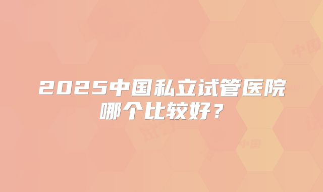 2025中国私立试管医院哪个比较好?