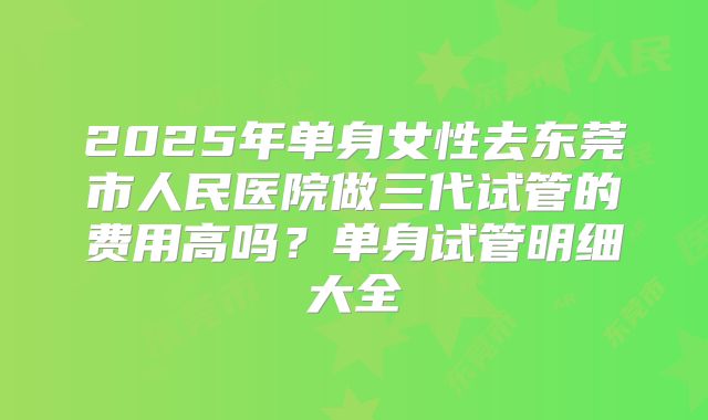 2025年单身女性去东莞市人民医院做三代试管的费用高吗?单身试管明细大全