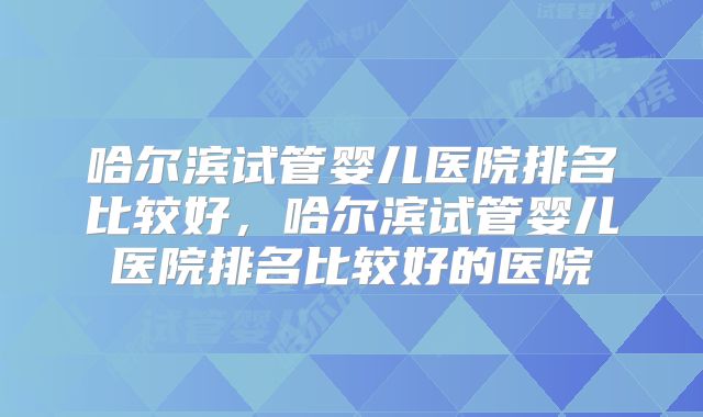 哈尔滨试管婴儿医院排名比较好，哈尔滨试管婴儿医院排名比较好的医院