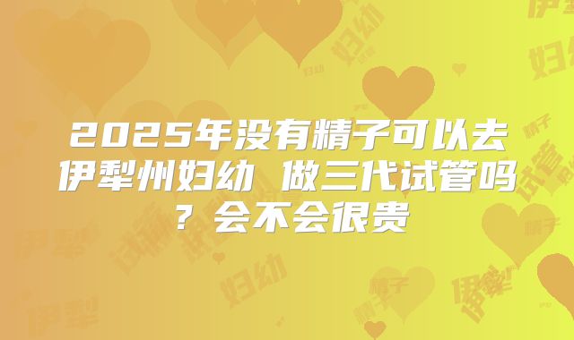 2025年没有精子可以去伊犁州妇幼 做三代试管吗?会不会很贵