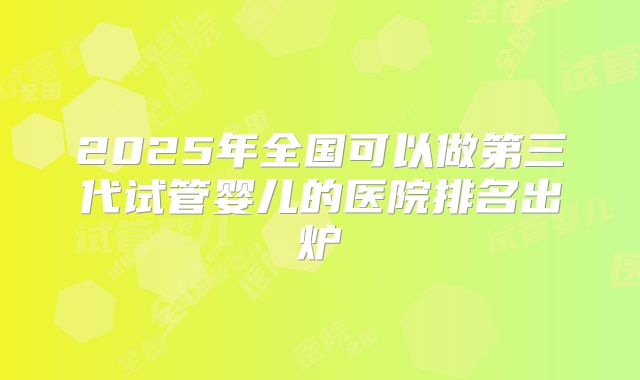 2025年全国可以做第三代试管婴儿的医院排名出炉