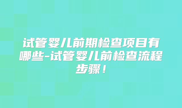试管婴儿前期检查项目有哪些-试管婴儿前检查流程步骤！