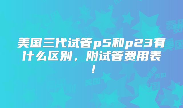 美国三代试管p5和p23有什么区别，附试管费用表！