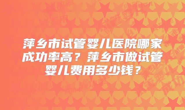 萍乡市试管婴儿医院哪家成功率高？萍乡市做试管婴儿费用多少钱？