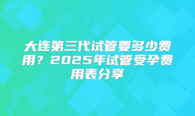 大连第三代试管要多少费用？2025年试管受孕费用表分享