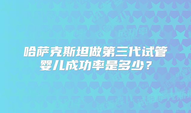 哈萨克斯坦做第三代试管婴儿成功率是多少？