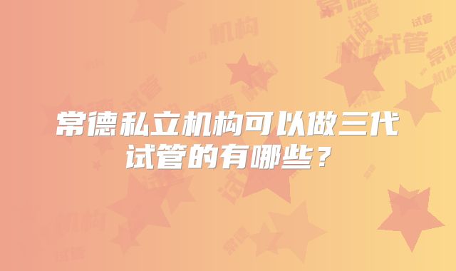 常德私立机构可以做三代试管的有哪些？
