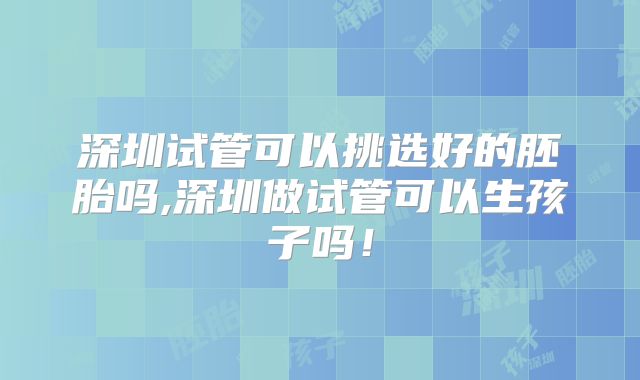 深圳试管可以挑选好的胚胎吗,深圳做试管可以生孩子吗！
