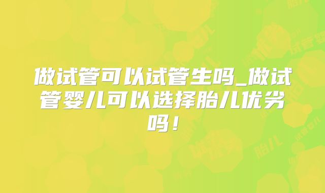 做试管可以试管生吗_做试管婴儿可以选择胎儿优劣吗!