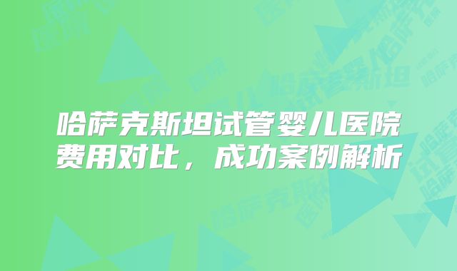 哈萨克斯坦试管婴儿医院费用对比，成功案例解析