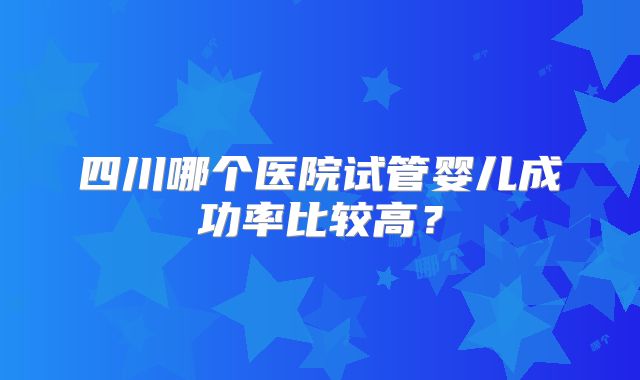 四川哪个医院试管婴儿成功率比较高？
