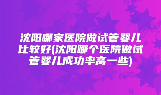 沈阳哪家医院做试管婴儿比较好(沈阳哪个医院做试管婴儿成功率高一些)