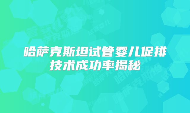 哈萨克斯坦试管婴儿促排技术成功率揭秘