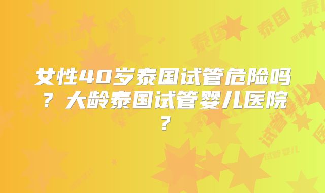 女性40岁泰国试管危险吗？大龄泰国试管婴儿医院？