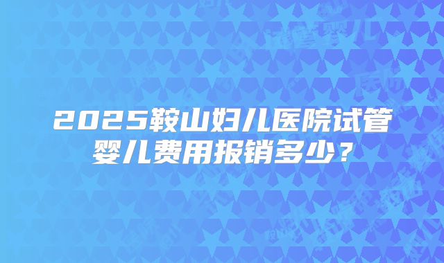 2025鞍山妇儿医院试管婴儿费用报销多少？