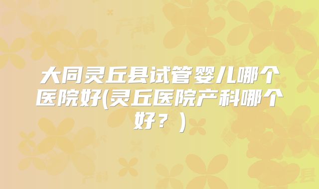 大同灵丘县试管婴儿哪个医院好(灵丘医院产科哪个好?)