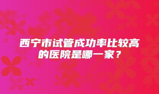 西宁市试管成功率比较高的医院是哪一家?